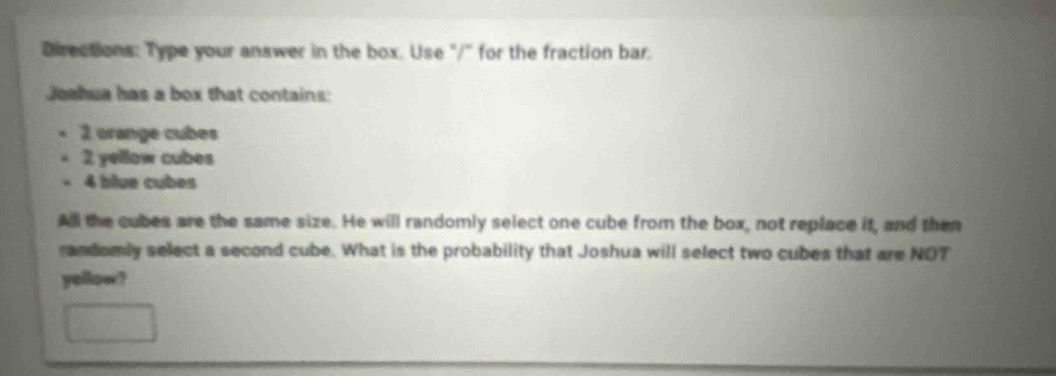 directions: type your answer in the box. use \/\ for the fraction bar. joshua has a box that contains: - 2 orange cubes - 2 yellow cubes - 4 blue cubes all the cubes are the same size. he will randomly select one cube from the box, not replace it, and then randomly select a second cube. what is the probability that joshua will select two cubes that are not yellow?