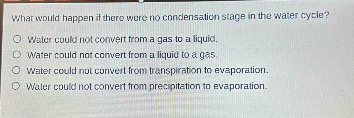 what would happen if there were no condensation stage in the water cycle?\no water could not convert from a gas to a liquid.\no water could not convert from a liquid to a gas.\no water could not convert from transpiration to evaporation.\no water could not convert from precipitation to evaporation.