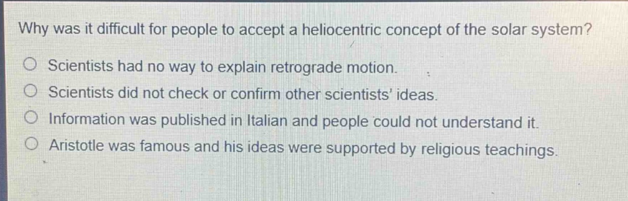 why was it difficult for people to accept a heliocentric concept of the solar system?\no scientists had no way to explain retrograde motion.\no scientists did not check or confirm other scientists’ ideas.\no information was published in italian and people could not understand it.\no aristotle was famous and his ideas were supported by religious teachings.
