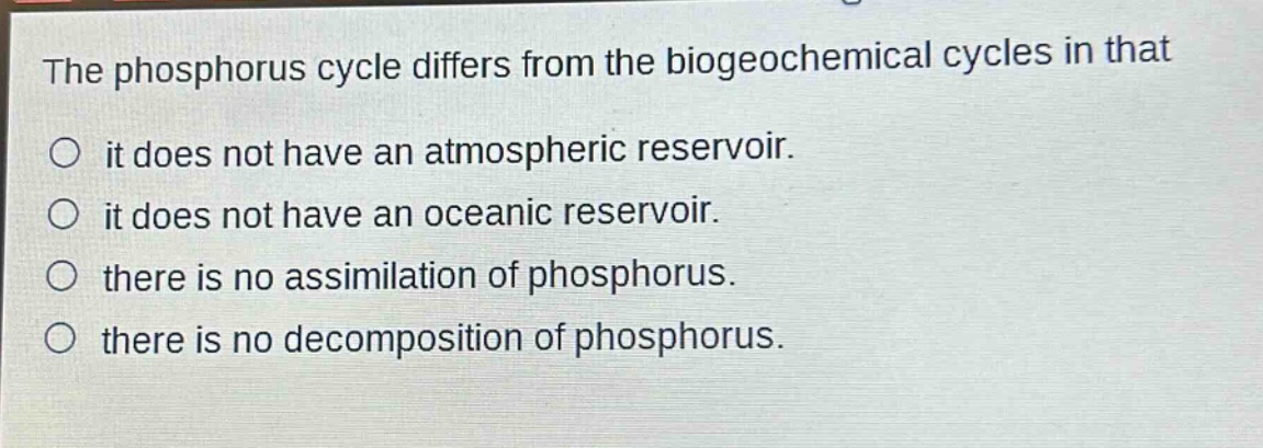 the phosphorus cycle differs from the biogeochemical cycles in that\nit does not have an atmospheric reservoir.\nit does not have an oceanic reservoir.\nthere is no assimilation of phosphorus.\nthere is no decomposition of phosphorus.
