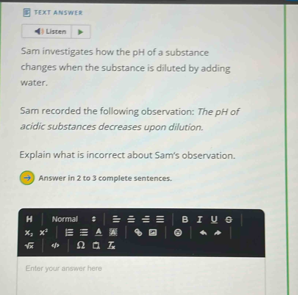 sam investigates how the ph of a substance changes when the substance is diluted by adding water. sam recorded the following observation: the ph of acidic substances decreases upon dilution. explain what is incorrect about sams observation. answer in 2 to 3 complete sentences.