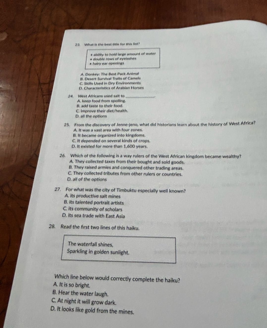 23. what is the best title for this list? * ability to hold large amount of water * double rows of eyelashes * hairy ear openings a. donkey: the best pack animal b. desert survival traits of camels c. skills used in dry environments d. characteristics of arabian horses 24. west africans used salt to a. keep food from spoiling. b. add taste to their food. c. improve their diet/health. d. all the options 25. from the discovery of jenne - jeno, what did historians learn about the history of west africa? a. it was a vast area with four zones. b. it became organized into kingdoms. c. it depended on several kinds of crops. d. it existed for more than 1,600 years. 26. which of the following is a way rulers of the west african kingdom became wealthy? a. they collected taxes from their bought and sold goods. b. they raised armies and conquered other trading areas. c. they collected tributes from other rulers or countries. d. all of the options 27. for what was the city of timbuktu especially well known? a. its productive salt mines b. its talented portrait artists c. its community of scholars d. its sea trade with east asia 28. read the first two lines of this haiku. the waterfall shines, sparkling in golden sunlight. which line below would correctly complete the haiku? a. it is so bright. b. hear the water laugh. c. at night it will grow dark. d. it looks like gold from the mines.