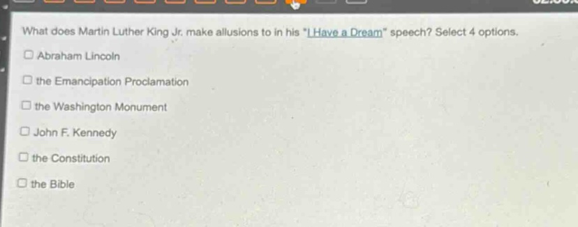 what does martin luther king jr. make allusions to in his \i have a dream\ speech? select 4 options.\n□abraham lincoln\n□the emancipation proclamation\n□the washington monument\n□john f. kennedy\n□the constitution\n□the bible