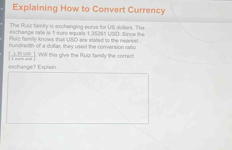 explaining how to convert currency\nthe ruiz family is exchanging euros for us dollars. the exchange rate is 1 euro equals 1.35261 usd. since the ruiz family knows that usd are stated to the nearest hundredth of a dollar, they used the conversion ratio $\frac{1.35 \text{ usd}}{1 \text{ euro unit}}$. will this give the ruiz family the correct exchange? explain.