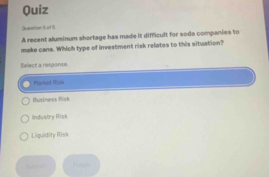 quiz\nquestion 5 of 5\na recent aluminum shortage has made it difficult for soda companies to make cans. which type of investment risk relates to this situation?\nselect a response.\nmarket risk\nbusiness risk\nindustry risk\nliquidity risk