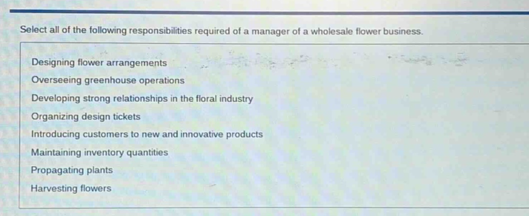 select all of the following responsibilities required of a manager of a wholesale flower business.\ndesigning flower arrangements\noverseeing greenhouse operations\ndeveloping strong relationships in the floral industry\norganizing design tickets\nintroducing customers to new and innovative products\nmaintaining inventory quantities\npropagating plants\nharvesting flowers