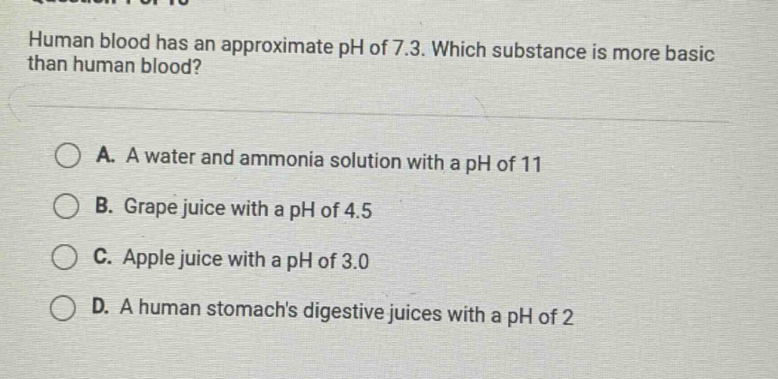 human blood has an approximate ph of 7.3. which substance is more basic than human blood?\n\na. a water and ammonia solution with a ph of 11\nb. grape juice with a ph of 4.5\nc. apple juice with a ph of 3.0\nd. a human stomachs digestive juices with a ph of 2