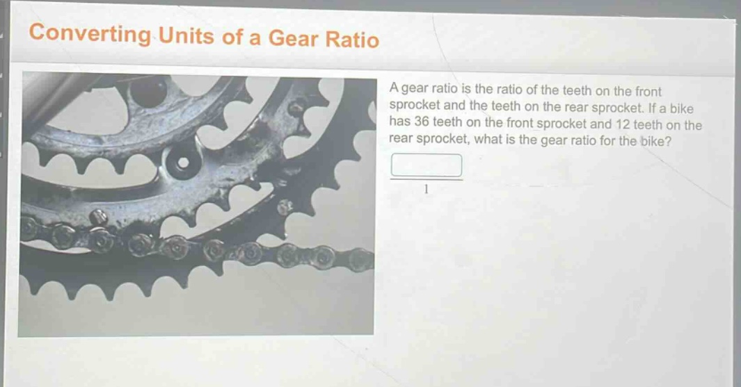 converting units of a gear ratio\na gear ratio is the ratio of the teeth on the front sprocket and the teeth on the rear sprocket. if a bike has 36 teeth on the front sprocket and 12 teeth on the rear sprocket, what is the gear ratio for the bike?
