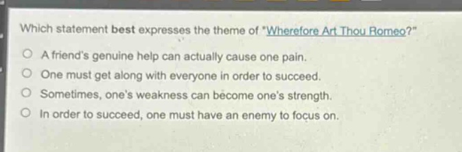 which statement best expresses the theme of \wherefore art thou romeo?\ \na friends genuine help can actually cause one pain.\none must get along with everyone in order to succeed.\nsometimes, ones weakness can become ones strength.\nin order to succeed, one must have an enemy to focus on.