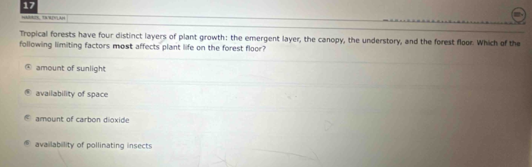 tropical forests have four distinct layers of plant growth: the emergent layer, the canopy, the understory, and the forest floor. which of the following limiting factors most affects plant life on the forest floor?\na amount of sunlight\nb availability of space\nc amount of carbon dioxide\nd availability of pollinating insects