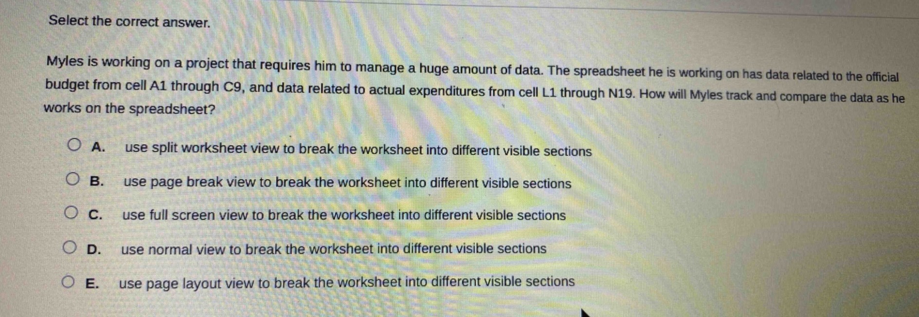 select the correct answer.\nmyles is working on a project that requires him to manage a huge amount of data. the spreadsheet he is working on has data related to the official budget from cell a1 through c9, and data related to actual expenditures from cell l1 through n19. how will myles track and compare the data as he works on the spreadsheet?\n\na. use split worksheet view to break the worksheet into different visible sections\n\nb. use page break view to break the worksheet into different visible sections\n\nc. use full screen view to break the worksheet into different visible sections\n\nd. use normal view to break the worksheet into different visible sections\n\ne. use page layout view to break the worksheet into different visible sections