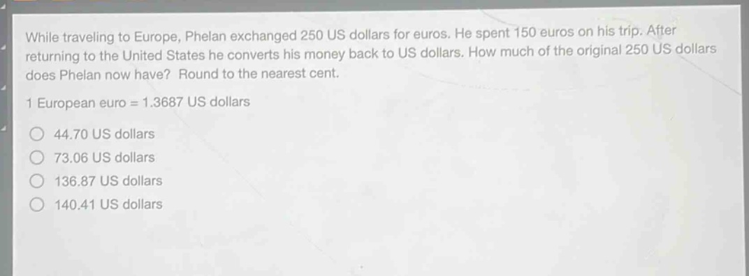 while traveling to europe, phelan exchanged 250 us dollars for euros. he spent 150 euros on his trip. after returning to the united states he converts his money back to us dollars. how much of the original 250 us dollars does phelan now have? round to the nearest cent.\n1 european euro = 1.3687 us dollars\n44.70 us dollars\n73.06 us dollars\n136.87 us dollars\n140.41 us dollars