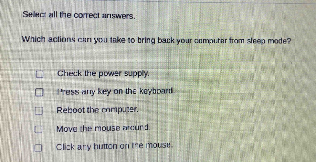 select all the correct answers. which actions can you take to bring back your computer from sleep mode? check the power supply. press any key on the keyboard. reboot the computer. move the mouse around. click any button on the mouse.