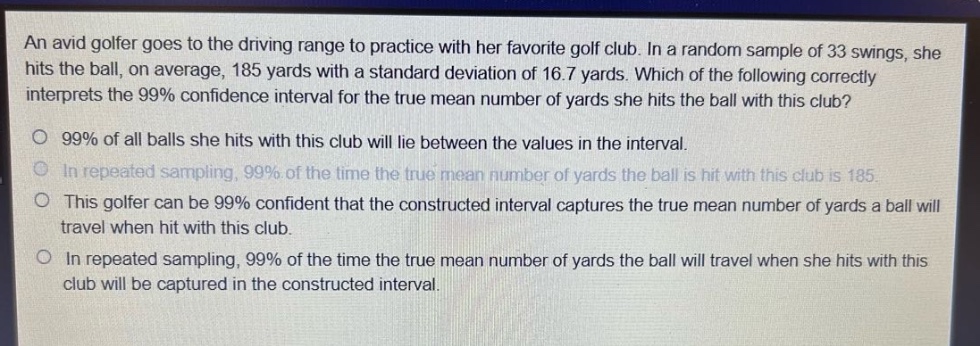 an avid golfer goes to the driving range to practice with her favorite golf club. in a random sample of 33 swings, she hits the ball, on average, 185 yards with a standard deviation of 16.7 yards. which of the following correctly interprets the 99% confidence interval for the true mean number of yards she hits the ball with this club?\n99% of all balls she hits with this club will lie between the values in the interval.\nin repeated sampling, 99% of the time the true mean number of yards the ball is hit with this club is 185.\nthis golfer can be 99% confident that the constructed interval captures the true mean number of yards a ball will travel when hit with this club.\nin repeated sampling, 99% of the time the true mean number of yards the ball will travel when she hits with this club will be captured in the constructed interval.