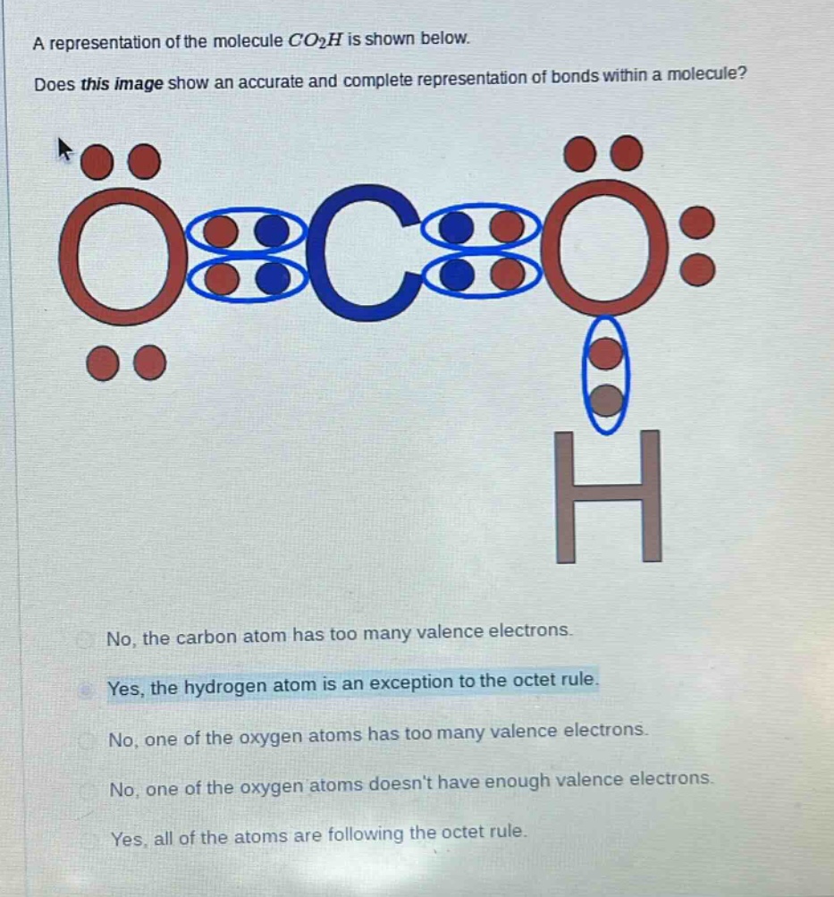 a representation of the molecule $co_2h$ is shown below. does this image show an accurate and complete representation of bonds within a molecule? no, the carbon atom has too many valence electrons. yes, the hydrogen atom is an exception to the octet rule. no, one of the oxygen atoms has too many valence electrons. no, one of the oxygen atoms doesnt have enough valence electrons. yes, all of the atoms are following the octet rule.