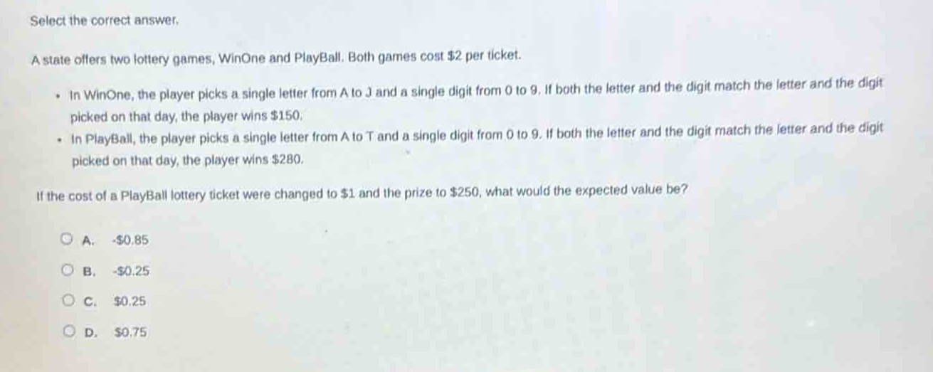 select the correct answer.\na state offers two lottery games, winone and playball. both games cost $2 per ticket.\n- in winone, the player picks a single letter from a to j and a single digit from 0 to 9. if both the letter and the digit match the letter and the digit picked on that day, the player wins $150.\n- in playball, the player picks a single letter from a to t and a single digit from 0 to 9. if both the letter and the digit match the letter and the digit picked on that day, the player wins $280.\nif the cost of a playball lottery ticket were changed to $1 and the prize to $250, what would the expected value be?\na. -$0.85\nb. -$0.25\nc. $0.25\nd. $0.75