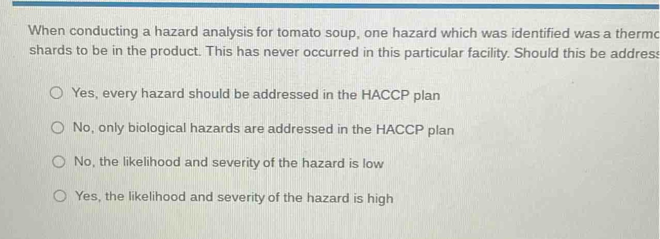 when conducting a hazard analysis for tomato soup, one hazard which was identified was a thermo shards to be in the product. this has never occurred in this particular facility. should this be addressed?\nyes, every hazard should be addressed in the haccp plan\nno, only biological hazards are addressed in the haccp plan\nno, the likelihood and severity of the hazard is low\nyes, the likelihood and severity of the hazard is high
