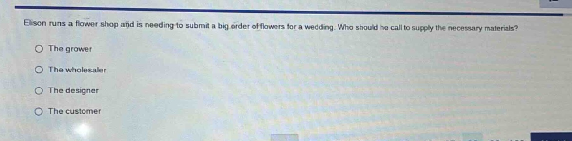 elison runs a flower shop and is needing to submit a big order of flowers for a wedding. who should he call to supply the necessary materials?\nthe grower\nthe wholesaler\nthe designer\nthe customer