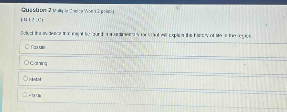 question 2(multiple choice worth 2 points)\n(04.02 lc)\nselect the evidence that might be found in a sedimentary rock that will explain the history of life in the region.\nfossils\nclothing\nmetal\nplastic