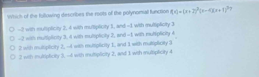 which of the following describes the roots of the polynomial function (f(x)=(x + 2)^2(x - 4)(x + 1)^3)?\n-2 with multiplicity 2, 4 with multiplicity 1, and -1 with multiplicity 3\n-2 with multiplicity 3, 4 with multiplicity 2, and -1 with multiplicity 4\n2 with multiplicity 2, -4 with multiplicity 1, and 1 with multiplicity 3\n2 with multiplicity 3, -4 with multiplicity 2, and 1 with multiplicity 4