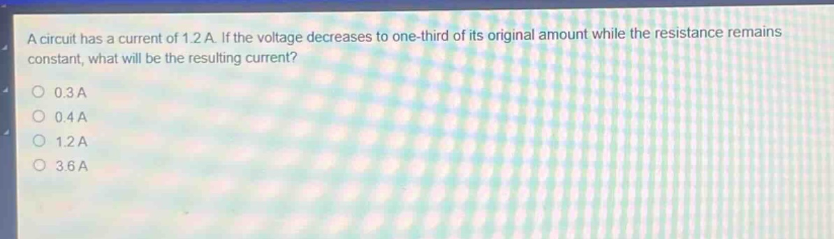 a circuit has a current of 1.2 a. if the voltage decreases to one - third of its original amount while the resistance remains constant, what will be the resulting current?\n0.3a\n0.4a\n1.2a\n3.6a