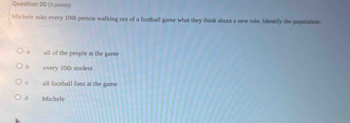 question 20 (3 points)\nmichele asks every 10th person walking out of a football game what they think about a new rule. identify the population.\n\na all of the people at the game\n\nb every 10th student\n\nc all football fans at the game\n\nd michele