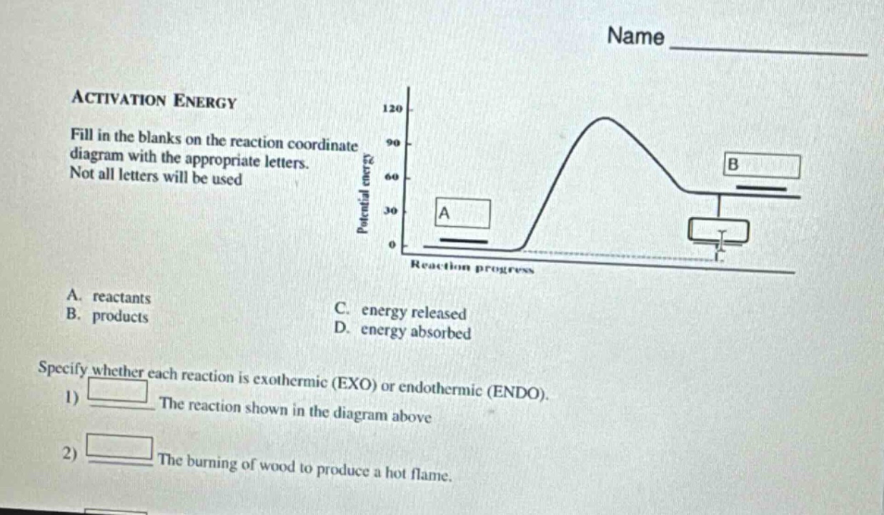 activation energy\nfill in the blanks on the reaction coordinate diagram with the appropriate letters.\nnot all letters will be used\na. reactants\nb. products\nc. energy released\nd. energy absorbed\nspecify whether each reaction is exothermic (exo) or endothermic (endo).\n1) the reaction shown in the diagram above\n2) the burning of wood to produce a hot flame.