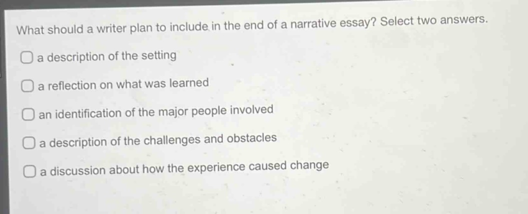what should a writer plan to include in the end of a narrative essay? select two answers.\na description of the setting\na reflection on what was learned\nan identification of the major people involved\na description of the challenges and obstacles\na discussion about how the experience caused change