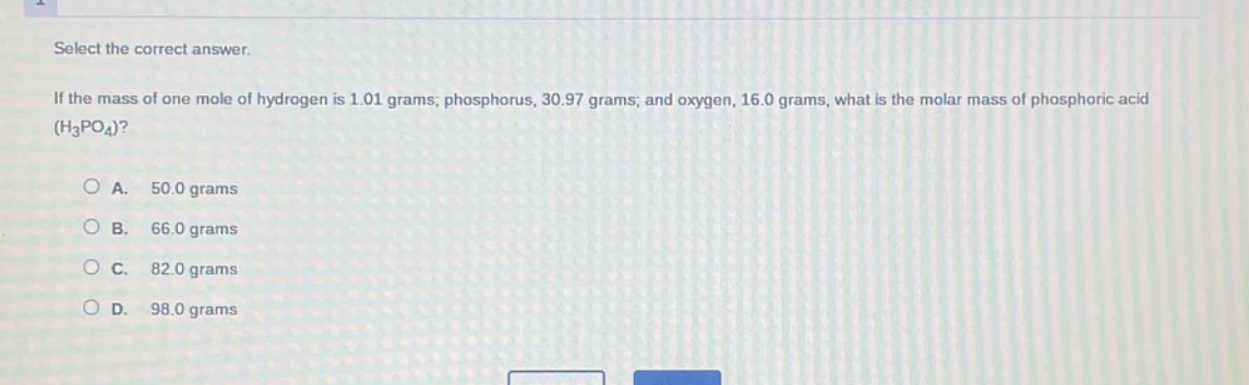 select the correct answer.\nif the mass of one mole of hydrogen is 1.01 grams; phosphorus, 30.97 grams; and oxygen, 16.0 grams, what is the molar mass of phosphoric acid (h₃po₄)?\n\na. 50.0 grams\nb. 66.0 grams\nc. 82.0 grams\nd. 98.0 grams