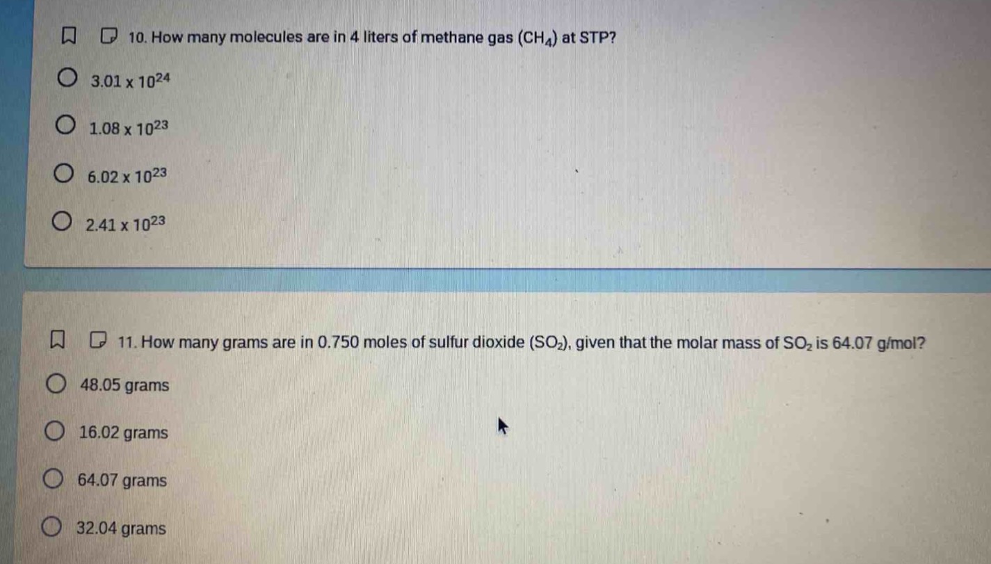 10. how many molecules are in 4 liters of methane gas (ch₄) at stp?\n3.01 x 10²⁴\n1.08 x 10²³\n6.02 x 10²³\n2.41 x 10²³\n\n11. how many grams are in 0.750 moles of sulfur dioxide (so₂), given that the molar mass of so₂ is 64.07 g/mol?\n48.05 grams\n16.02 grams\n64.07 grams\n32.04 grams