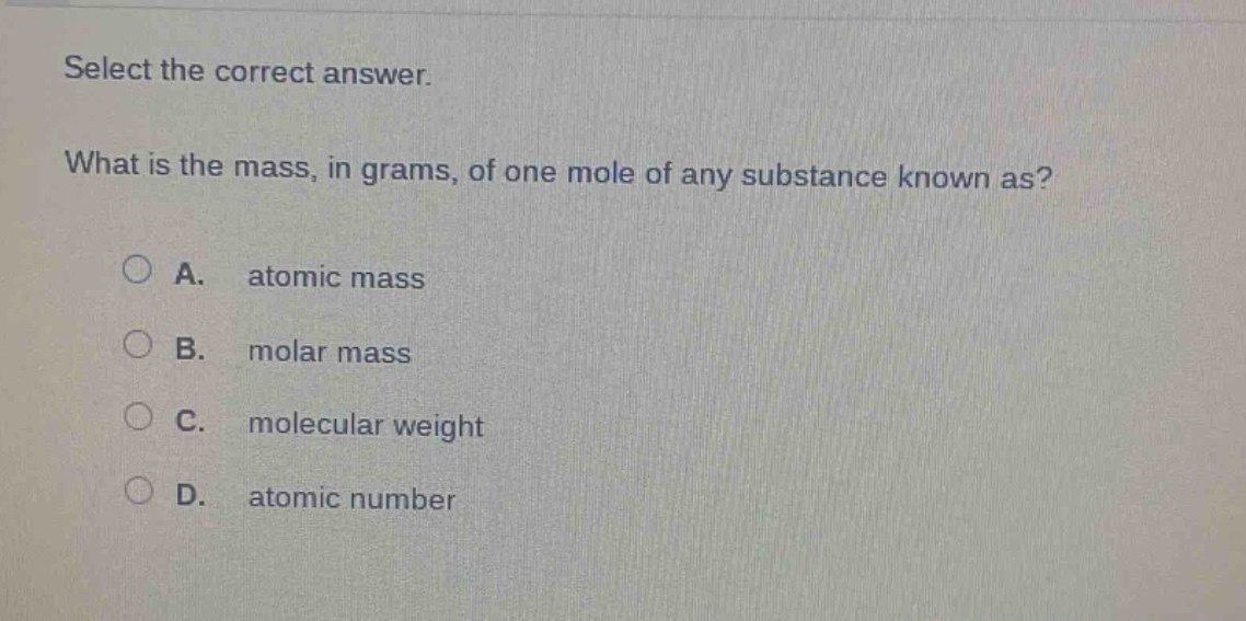 select the correct answer.\nwhat is the mass, in grams, of one mole of any substance known as?\na. atomic mass\nb. molar mass\nc. molecular weight\nd. atomic number