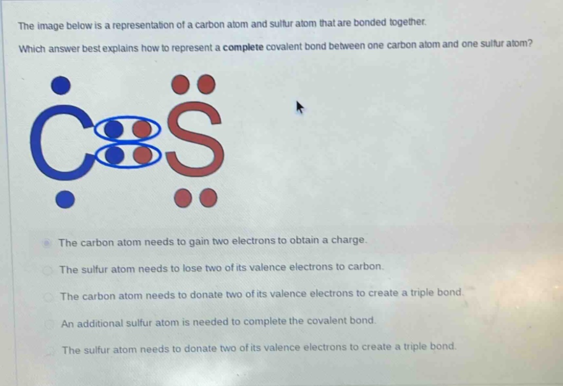 the image below is a representation of a carbon atom and sulfur atom that are bonded together. which answer best explains how to represent a complete covalent bond between one carbon atom and one sulfur atom? the carbon atom needs to gain two electrons to obtain a charge. the sulfur atom needs to lose two of its valence electrons to carbon. the carbon atom needs to donate two of its valence electrons to create a triple bond. an additional sulfur atom is needed to complete the covalent bond. the sulfur atom needs to donate two of its valence electrons to create a triple bond.