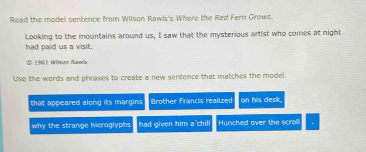 read the model sentence from wilson rawlss where the red fern grows. looking to the mountains around us, i saw that the mysterious artist who comes at night had paid us a visit. © 1961 wilson rawls use the words and phrases to create a new sentence that matches the model. that appeared along its margins brother francis realized on his desk, why the strange hieroglyphs had given him a chill hunched over the scroll.