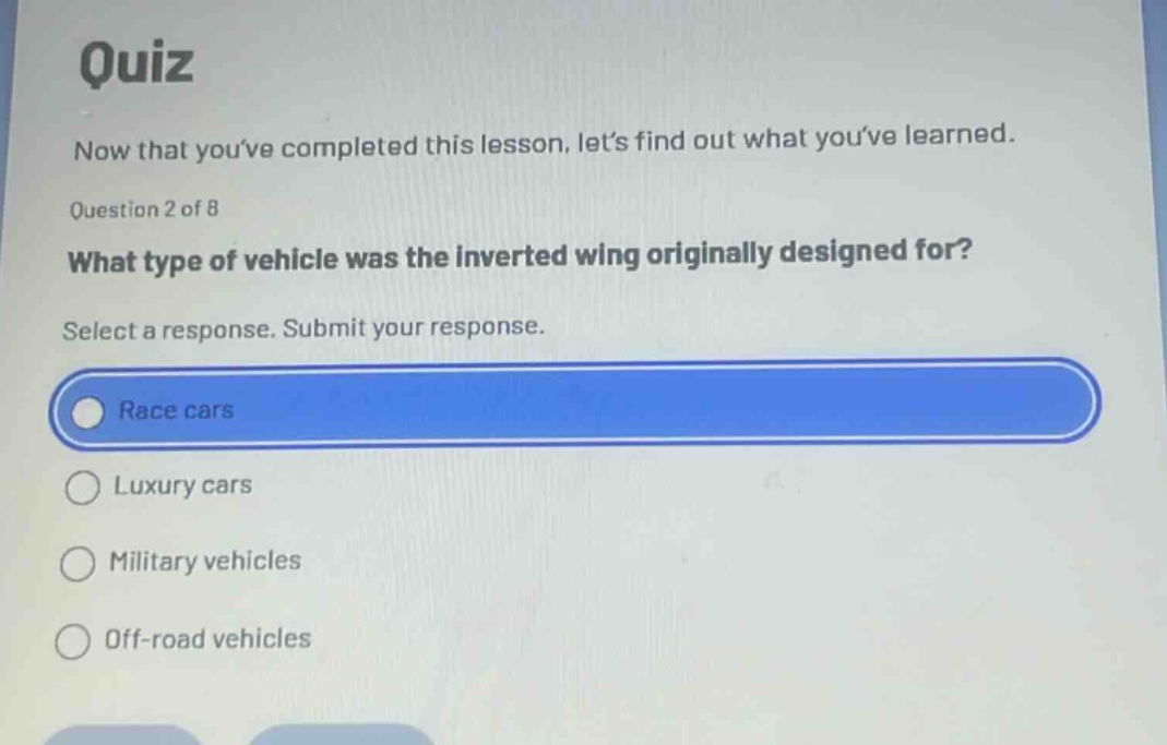 quiz\nnow that youve completed this lesson, lets find out what youve learned.\nquestion 2 of 8\nwhat type of vehicle was the inverted wing originally designed for?\nselect a response. submit your response.\nrace cars\nluxury cars\nmilitary vehicles\noff - road vehicles