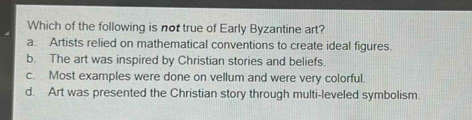 which of the following is not true of early byzantine art?\na. artists relied on mathematical conventions to create ideal figures.\nb. the art was inspired by christian stories and beliefs.\nc. most examples were done on vellum and were very colorful.\nd. art was presented the christian story through multi - leveled symbolism.