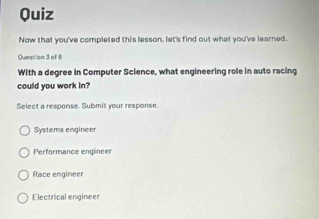 quiz\nnow that youve completed this lesson, lets find out what youve learned.\nquestion 3 of 8\nwith a degree in computer science, what engineering role in auto racing could you work in?\nselect a response. submit your response.\nsystems engineer\nperformance engineer\nrace engineer\nelectrical engineer