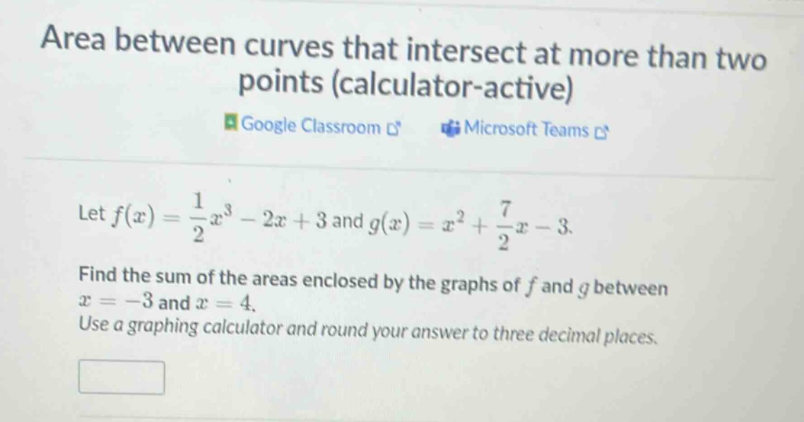 area between curves that intersect at more than two points (calculator - active)\nlet $f(x)=\frac{1}{2}x^{3}-2x + 3$ and $g(x)=x^{2}+\frac{7}{2}x - 3$.\nfind the sum of the areas enclosed by the graphs of $f$ and $g$ between $x=-3$ and $x = 4$.\nuse a graphing calculator and round your answer to three decimal places.