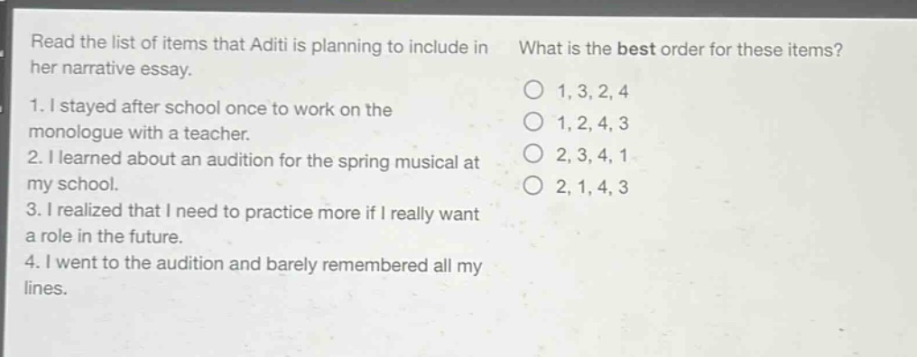 read the list of items that aditi is planning to include in her narrative essay. what is the best order for these items? 1. i stayed after school once to work on the monologue with a teacher. 2. i learned about an audition for the spring musical at my school. 3. i realized that i need to practice more if i really want a role in the future. 4. i went to the audition and barely remembered all my lines. 1, 3, 2, 4 1, 2, 4, 3 2, 3, 4, 1 2, 1, 4, 3