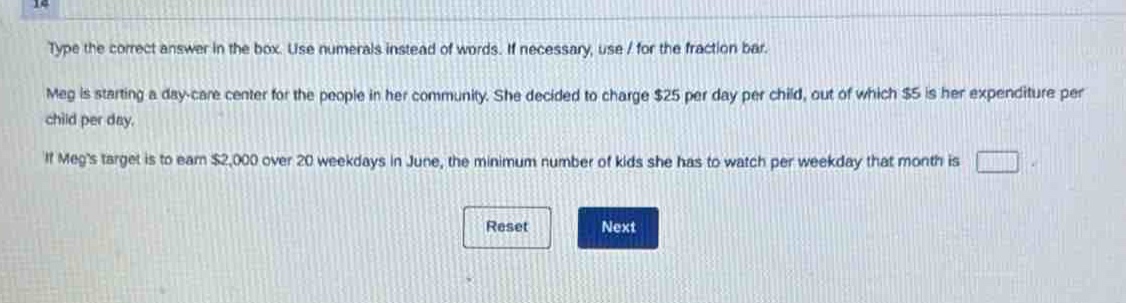 type the correct answer in the box. use numerals instead of words. if necessary, use / for the fraction bar. meg is starting a day - care center for the people in her community. she decided to charge $25 per day per child, out of which $5 is her expenditure per child per day. if megs target is to earn $2,000 over 20 weekdays in june, the minimum number of kids she has to watch per weekday that month is
