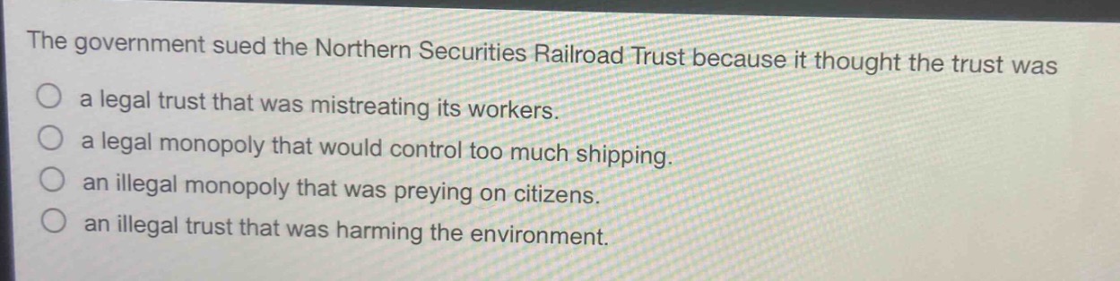 the government sued the northern securities railroad trust because it thought the trust was\na legal trust that was mistreating its workers.\na legal monopoly that would control too much shipping.\nan illegal monopoly that was preying on citizens.\nan illegal trust that was harming the environment.