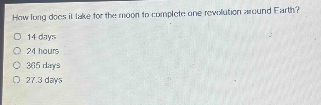 how long does it take for the moon to complete one revolution around earth?\no 14 days\no 24 hours\no 365 days\no 27.3 days