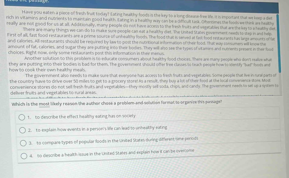 read the passage. have you eaten a piece of fresh fruit today? eating healthy foods is the key to a long disease - free life. it is important that we keep a diet rich in vitamins and nutrients to maintain good health. eating in a healthy way can be a difficult task. oftentimes the foods we think are healthy really are not good for us at all. additionally, many people do not have access to the fresh fruits and vegetables that are the key to a healthy diet. there are many things we can do to make sure people can eat a healthy diet. the united states government needs to step in and help. first of all, fast food restaurants are a prime source of unhealthy foods. the food that is served at fast food restaurants has large amounts of fat and calories. all restaurants should be required by law to post the nutritional information of their food. that way consumers will know the amount of fat, calories, and sugar they are putting into their bodies. they will also see the types of vitamins and nutrients present in their food choices. right now, only some restaurants post this information in their menus. another solution to this problem is to educate consumers about healthy food choices. there are many people who dont realize what they are putting into their bodies is bad for them. the government should offer free classes to teach people how to identify \bad\ foods and how to cook their own healthy meals. the government also needs to make sure that everyone has access to fresh fruits and vegetables. some people that live in rural parts of the country have to drive over 50 miles to get to a grocery store! as a result, they buy a lot of their food at the local convenience store. most convenience stores do not sell fresh fruits and vegetables - they mostly sell soda, chips, and candy. the government needs to set up a system to deliver fruits and vegetables to rural areas. which is the most likely reason the author chose a problem - and - solution format to organize this passage? 1. to describe the effect healthy eating has on society 2. to explain how events in a persons life can lead to unhealthy eating 3. to compare types of popular foods in the united states during different time periods 4. to describe a health issue in the united states and explain how it can be overcome