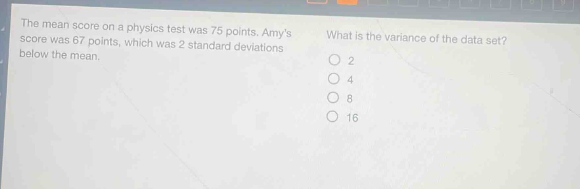 the mean score on a physics test was 75 points. amys score was 67 points, which was 2 standard deviations below the mean. what is the variance of the data set? o 2 o 4 o 8 o 16