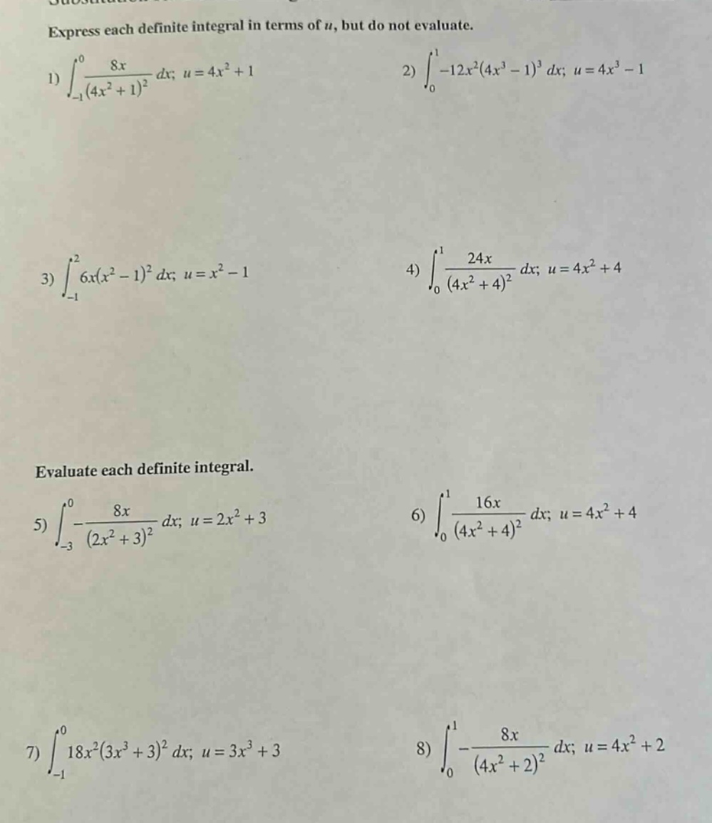 express each definite integral in terms of (u), but do not evaluate.\n1) (int_{-1}^{0}\frac{8x}{(4x^{2}+1)^{2}}dx; u = 4x^{2}+1) 2) (int_{0}^{1}-12x^{2}(4x^{3}-1)^{3}dx; u = 4x^{3}-1)\n3) (int_{-1}^{2}6x(x^{2}-1)^{2}dx; u = x^{2}-1) 4) (int_{0}^{1}\frac{24x}{(4x^{2}+4)^{2}}dx; u = 4x^{2}+4)\nevaluate each definite integral.\n5) (int_{-3}^{0}-\frac{8x}{(2x^{2}+3)^{2}}dx; u = 2x^{2}+3) 6) (int_{0}^{1}\frac{16x}{(4x^{2}+4)^{2}}dx; u = 4x^{2}+4)\n7) (int_{-1}^{0}18x^{2}(3x^{3}+3)^{2}dx; u = 3x^{3}+3) 8) (int_{0}^{1}-\frac{8x}{(4x^{2}+2)^{2}}dx; u = 4x^{2}+2)