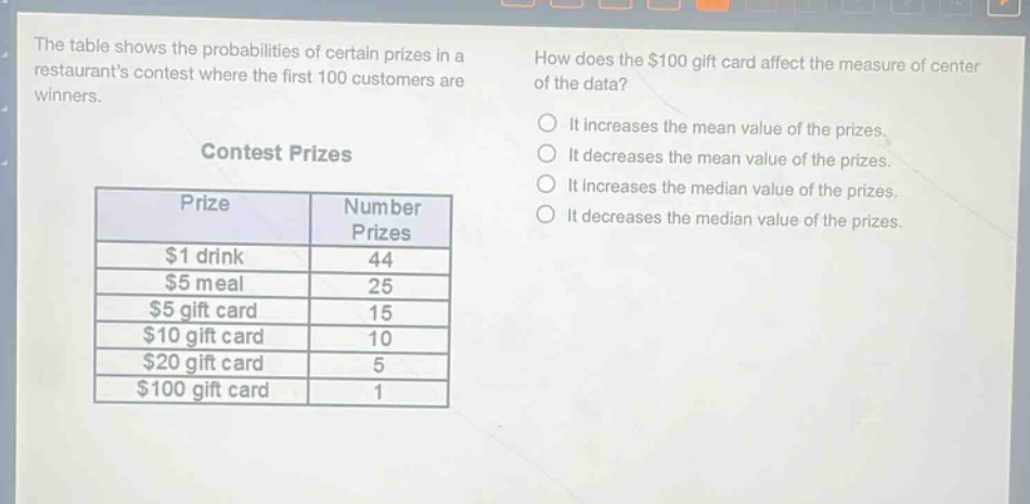 the table shows the probabilities of certain prizes in a restaurants contest where the first 100 customers are winners.\ncontest prizes\n| prize | number prizes |\n| ---- | ---- |\n| $1 drink | 44 |\n| $5 meal | 25 |\n| $5 gift card | 15 |\n| $10 gift card | 10 |\n| $20 gift card | 5 |\n| $100 gift card | 1 |\nhow does the $100 gift card affect the measure of center of the data?\nit increases the mean value of the prizes.\nit decreases the mean value of the prizes.\nit increases the median value of the prizes.\nit decreases the median value of the prizes.