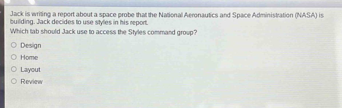 jack is writing a report about a space probe that the national aeronautics and space administration (nasa) is building. jack decides to use styles in his report. which tab should jack use to access the styles command group?\no design\no home\no layout\no review