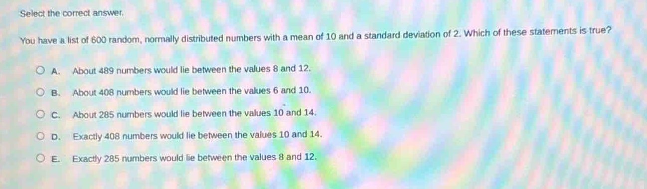 select the correct answer. you have a list of 600 random, normally distributed numbers with a mean of 10 and a standard deviation of 2. which of these statements is true? a. about 489 numbers would lie between the values 8 and 12. b. about 408 numbers would lie between the values 6 and 10. c. about 285 numbers would lie between the values 10 and 14. d. exactly 408 numbers would lie between the values 10 and 14. e. exactly 285 numbers would lie between the values 8 and 12.