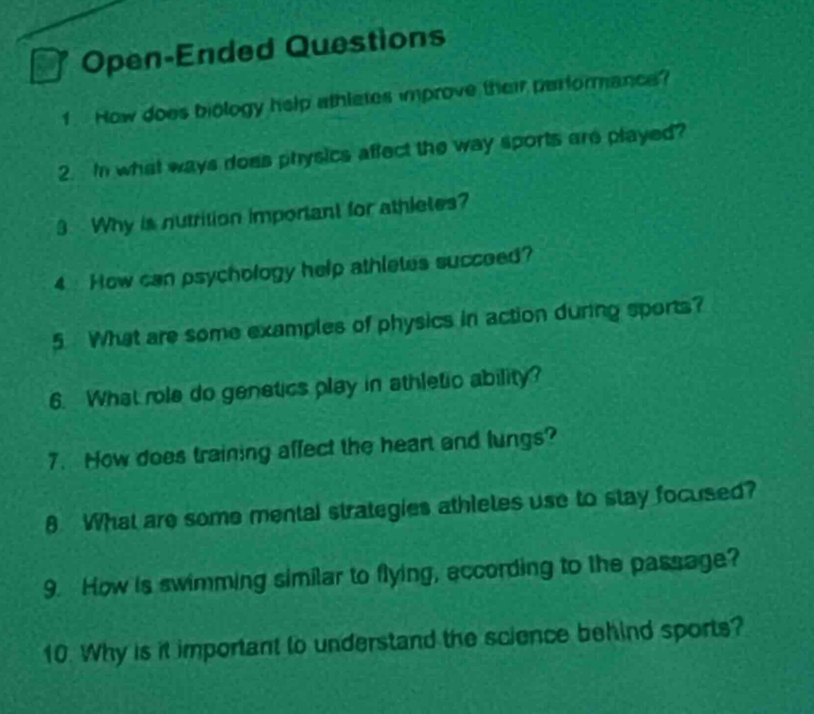 open - ended questions\n1. how does biology help athletes improve their performance?\n2. in what ways does physics affect the way sports are played?\n3. why is nutrition important for athletes?\n4. how can psychology help athletes succeed?\n5. what are some examples of physics in action during sports?\n6. what role do genetics play in athlete ability?\n7. how does training affect the heart and lungs?\n8. what are some mental strategies athletes use to stay focused?\n9. how is swimming similar to flying, according to the passage?\n10. why is it important to understand the science behind sports?