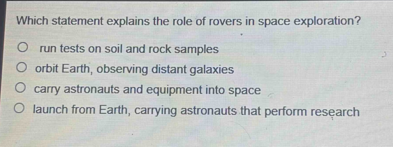 which statement explains the role of rovers in space exploration?\nrun tests on soil and rock samples\norbit earth, observing distant galaxies\ncarry astronauts and equipment into space\nlaunch from earth, carrying astronauts that perform research