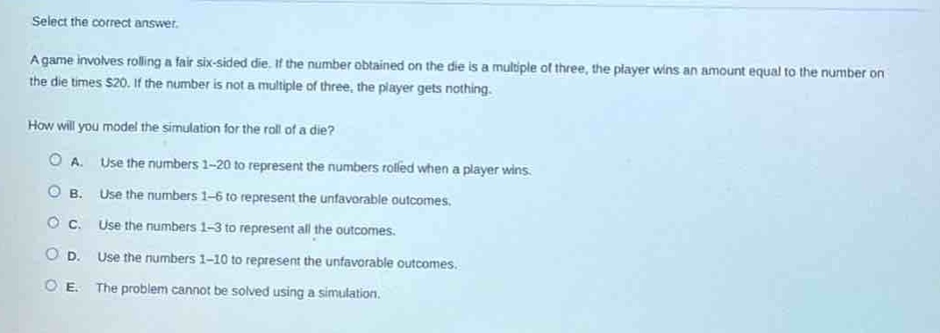 select the correct answer.\na game involves rolling a fair six - sided die. if the number obtained on the die is a multiple of three, the player wins an amount equal to the number on the die times $20. if the number is not a multiple of three, the player gets nothing.\nhow will you model the simulation for the roll of a die?\na. use the numbers 1 - 20 to represent the numbers rolled when a player wins.\nb. use the numbers 1 - 6 to represent the unfavorable outcomes.\nc. use the numbers 1 - 3 to represent all the outcomes.\nd. use the numbers 1 - 10 to represent the unfavorable outcomes.\ne. the problem cannot be solved using a simulation.